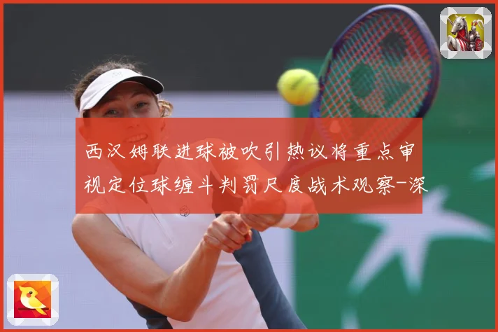 西汉姆联进球被吹引热议将重点审视定位球缠斗判罚尺度战术观察-深度解析