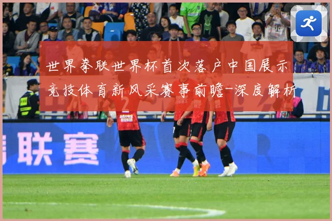 世界拳联世界杯首次落户中国展示竞技体育新风采赛事前瞻-深度解析