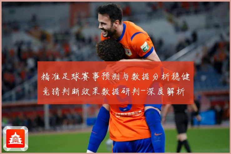 精准足球赛事预测与数据分析稳健竞猜判断效果数据研判-深度解析