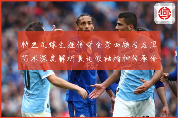 特里足球生涯传奇全景回顾与后卫艺术深度解析兼论领袖精神传承价值-深度解析