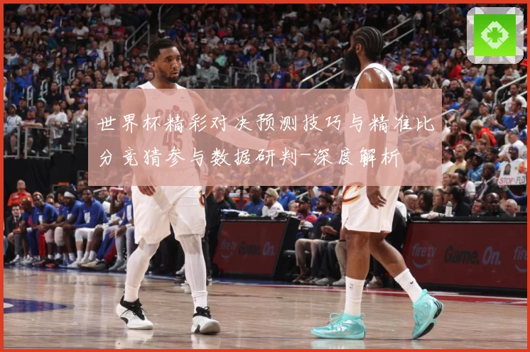 世界杯精彩对决预测技巧与精准比分竞猜参与数据研判-深度解析