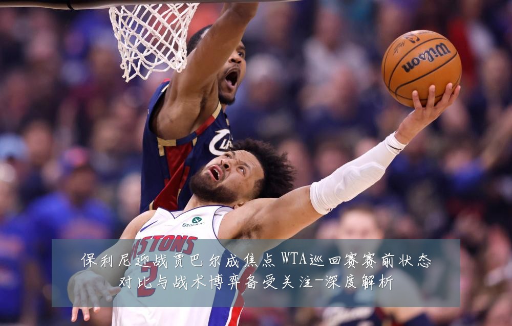 保利尼迎战贾巴尔成焦点 WTA巡回赛赛前状态对比与战术博弈备受关注-深度解析