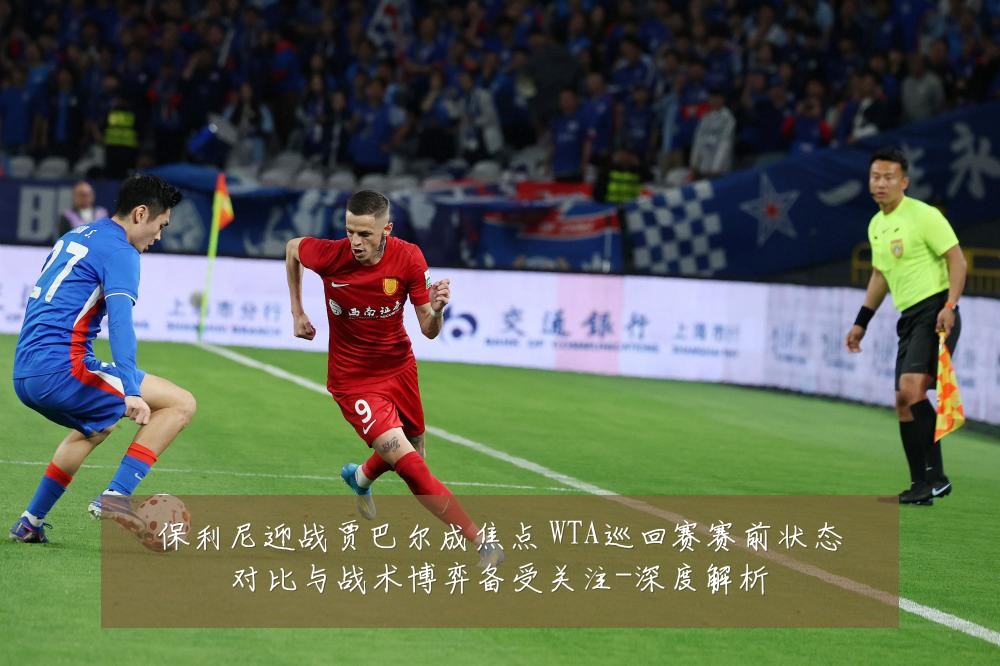 保利尼迎战贾巴尔成焦点 WTA巡回赛赛前状态对比与战术博弈备受关注-深度解析
