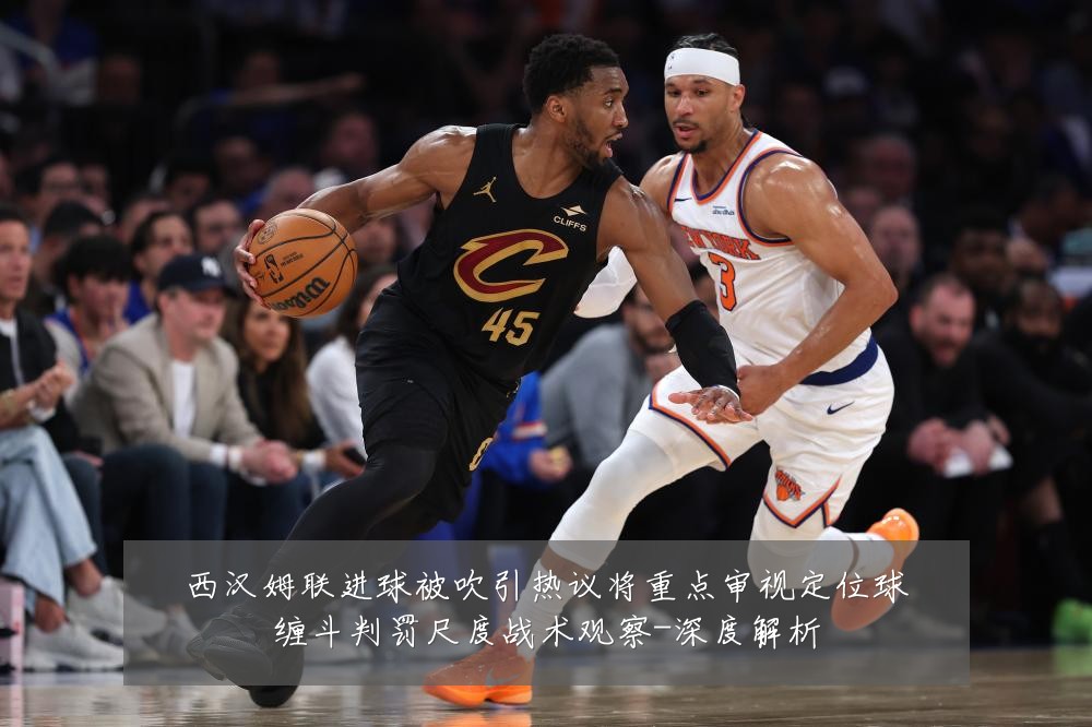 西汉姆联进球被吹引热议将重点审视定位球缠斗判罚尺度战术观察-深度解析